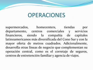 OPERACIONES
supermercados,        homecenters,       tiendas      por
departamento, centros comerciales y servicios
financieros, siendo la compañía de capitales
latinoamericanos más diversificada del Cono Sur y con la
mayor oferta de metros cuadrados. Adicionalmente,
desarrolla otras líneas de negocio que complementan su
operación central, como es el corretaje de seguros,
centros de entretención familiar y agencia de viajes.
 