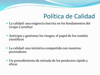 Política de Calidad
 La calidad: una exigencia inscrita en los fundamentos del
  Grupo Carrefour

 Anticipar y gestionar los riesgos: el papel de los comités
  científicos

 La calidad: una iniciativa compartida con nuestros
  proveedores

 Un procedimiento de retirada de los productos rápido y
  eficaz
 