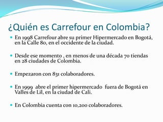 ¿Quién es Carrefour en Colombia?
 En 1998 Carrefour abre su primer Hipermercado en Bogotá,
 en la Calle 80, en el occidente de la ciudad.

 Desde ese momento , en menos de una década 70 tiendas
 en 28 ciudades de Colombia.

 Empezaron con 831 colaboradores.

 En 1999 abre el primer hipermercado fuera de Bogotá en
 Valles de Lil, en la ciudad de Cali.

 En Colombia cuenta con 10,200 colaboradores.
 