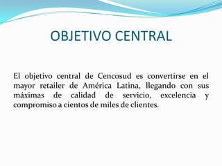 OBJETIVO CENTRAL

El objetivo central de Cencosud es convertirse en el
mayor retailer de América Latina, llegando con sus
máximas de calidad de servicio, excelencia y
compromiso a cientos de miles de clientes.
 