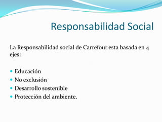 Responsabilidad Social
La Responsabilidad social de Carrefour esta basada en 4
ejes:

 Educación
 No exclusión
 Desarrollo sostenible
 Protección del ambiente.
 