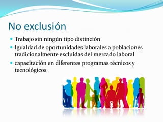 No exclusión
 Trabajo sin ningún tipo distinción
 Igualdad de oportunidades laborales a poblaciones
  tradicionalmente excluidas del mercado laboral
 capacitación en diferentes programas técnicos y
  tecnológicos
 