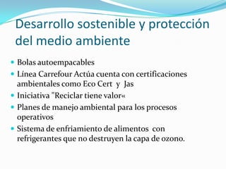 Desarrollo sostenible y protección
 del medio ambiente
 Bolas autoempacables
 Línea Carrefour Actúa cuenta con certificaciones
  ambientales como Eco Cert y Jas
 Iniciativa "Reciclar tiene valor«
 Planes de manejo ambiental para los procesos
  operativos
 Sistema de enfriamiento de alimentos con
  refrigerantes que no destruyen la capa de ozono.
 