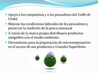 Apoyo a los campesinos y a los pescadores del Golfo de
  Urabá
 Mejorar las condiciones laborales de los pescadores y
  preservar la tradición de la pesca artesanal
 A través de la marca propia distribuyen productos
  amigables con el medio ambiente.
 Herramienta para la preparación de microempresarios
  en el acceso de sus productos a Grandes Superficies
 