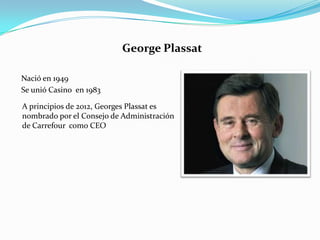 George Plassat

Nació en 1949
Se unió Casino en 1983

A principios de 2012, Georges Plassat es
nombrado por el Consejo de Administración
de Carrefour como CEO
 
