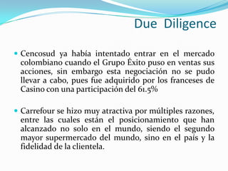 Due Diligence
 Cencosud ya había intentado entrar en el mercado
 colombiano cuando el Grupo Éxito puso en ventas sus
 acciones, sin embargo esta negociación no se pudo
 llevar a cabo, pues fue adquirido por los franceses de
 Casino con una participación del 61.5%

 Carrefour se hizo muy atractiva por múltiples razones,
 entre las cuales están el posicionamiento que han
 alcanzado no solo en el mundo, siendo el segundo
 mayor supermercado del mundo, sino en el país y la
 fidelidad de la clientela.
 