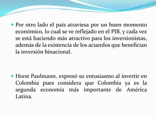  Por otro lado el país atraviesa por un buen momento
 económico, lo cual se ve reflejado en el PIB, y cada vez
 se está haciendo más atractivo para los inversionistas,
 además de la existencia de los acuerdos que benefician
 la inversión binacional.



 Horst Paulmann, expresó su entusiasmo al invertir en
 Colombia pues considera que Colombia ya es la
 segunda economía más importante de América
 Latina.
 