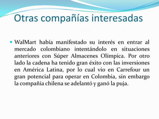 Otras compañías interesadas

 WalMart había manifestado su interés en entrar al
 mercado colombiano intentándolo en situaciones
 anteriores con Súper Almacenes Olímpica. Por otro
 lado la cadena ha tenido gran éxito con las inversiones
 en América Latina, por lo cual vio en Carrefour un
 gran potencial para operar en Colombia, sin embargo
 la compañía chilena se adelantó y ganó la puja.
 