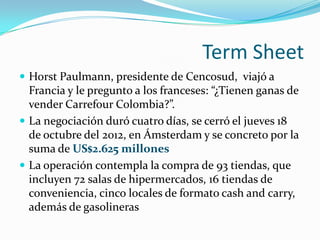 Term Sheet
 Horst Paulmann, presidente de Cencosud, viajó a
  Francia y le pregunto a los franceses: “¿Tienen ganas de
  vender Carrefour Colombia?”.
 La negociación duró cuatro días, se cerró el jueves 18
  de octubre del 2012, en Ámsterdam y se concreto por la
  suma de US$2.625 millones
 La operación contempla la compra de 93 tiendas, que
  incluyen 72 salas de hipermercados, 16 tiendas de
  conveniencia, cinco locales de formato cash and carry,
  además de gasolineras
 