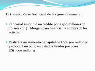 La transacción se financiará de la siguiente manera:

 Cencosud suscribió un crédito por 2.500 millones de
 dólares con JP Morgan para financiar la compra de los
 activos.

 Realizará un aumento de capital de US$1.500 millones
 y colocará un bono en Estados Unidos por otros
 US$1.000 millones
 