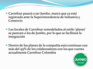  Carrefour pasará a ser Jumbo, marca que ya está
 registrada ante la Superintendencia de Industria y
 Comercio

 Los locales de Carrefour remodelados al estilo 'planet'
 se parecen a los de Jumbo, por lo que se facilitará la
 integración

 Dentro de los planes de la compañía está continuar con
 más del 95% de los colaboradores con los que cuenta
 actualmente Carrefour Colombia
 