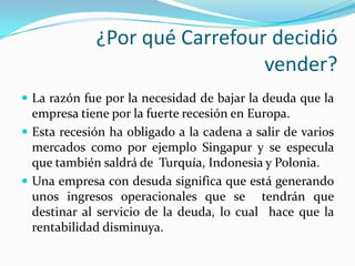 ¿Por qué Carrefour decidió
                               vender?
 La razón fue por la necesidad de bajar la deuda que la
  empresa tiene por la fuerte recesión en Europa.
 Esta recesión ha obligado a la cadena a salir de varios
  mercados como por ejemplo Singapur y se especula
  que también saldrá de Turquía, Indonesia y Polonia.
 Una empresa con desuda significa que está generando
  unos ingresos operacionales que se tendrán que
  destinar al servicio de la deuda, lo cual hace que la
  rentabilidad disminuya.
 
