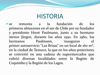 HISTORIA
 se    remonta     a    la     fundación      de    los
 primeros almacenes en el sur de Chile por su fundador
 y presidente Horst Paulmann, junto a su hermano
 menor Jürgen, durante los años 1950. En 1960, los
 hermanos         Paulmann,          inauguran        el
 primer autoservicio "Las Brisas" en un local de 160 m²,
 en la ciudad de Temuco, la que en los años posteriores
 se convirtió en una cadena de supermercados que
 cubrió diversas localidades entre la Región de
 Coquimbo y la Región de los Lagos.
 