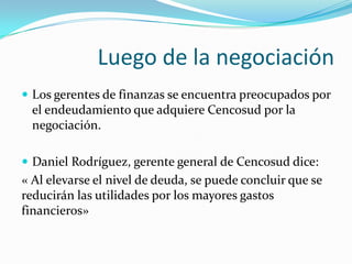 Luego de la negociación
 Los gerentes de finanzas se encuentra preocupados por
  el endeudamiento que adquiere Cencosud por la
  negociación.

 Daniel Rodríguez, gerente general de Cencosud dice:
« Al elevarse el nivel de deuda, se puede concluir que se
reducirán las utilidades por los mayores gastos
financieros»
 