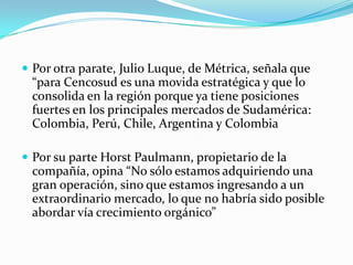  Por otra parate, Julio Luque, de Métrica, señala que
 “para Cencosud es una movida estratégica y que lo
 consolida en la región porque ya tiene posiciones
 fuertes en los principales mercados de Sudamérica:
 Colombia, Perú, Chile, Argentina y Colombia

 Por su parte Horst Paulmann, propietario de la
 compañía, opina “No sólo estamos adquiriendo una
 gran operación, sino que estamos ingresando a un
 extraordinario mercado, lo que no habría sido posible
 abordar vía crecimiento orgánico”
 