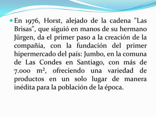  En 1976, Horst, alejado de la cadena "Las
 Brisas", que siguió en manos de su hermano
 Jürgen, da el primer paso a la creación de la
 compañía, con la fundación del primer
 hipermercado del país: Jumbo, en la comuna
 de Las Condes en Santiago, con más de
 7.000 m², ofreciendo una variedad de
 productos en un solo lugar de manera
 inédita para la población de la época.
 
