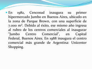  En 1982, Cencosud inaugura su primer
  hipermercado Jumbo en Buenos Aires, ubicado en
  la zona de Parque Brown, con una superficie de
  7.000 m². Debido al éxito, ese mismo año ingresa
 al rubro de los centros comerciales al inaugurar
 "Jumbo     Centro    Comercial",    en    Capital
 Federal, Buenos Aires. En 1988 inaugura el centro
 comercial más grande de Argentina: Unicenter
 Shopping.
 