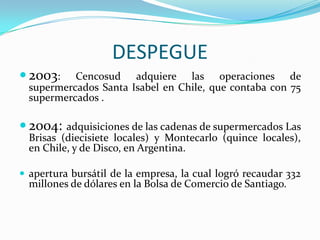 DESPEGUE
 2003:    Cencosud adquiere las operaciones de
  supermercados Santa Isabel en Chile, que contaba con 75
  supermercados .

 2004:   adquisiciones de las cadenas de supermercados Las
  Brisas (diecisiete locales) y Montecarlo (quince locales),
  en Chile, y de Disco, en Argentina.

 apertura bursátil de la empresa, la cual logró recaudar 332
  millones de dólares en la Bolsa de Comercio de Santiago.
 