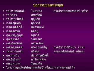ขอกราบขอบพระคุณ รศ . ดร . อบฉันท์ ไทยทอง   ภาควิชาพฤกษศาสตร์  จุฬาฯ รศ . วิยดา  เทพหัตถี รศ . ดร . ทวีศักดิ์ บุญเกิด อ . ดร . ชุมพล คุณวาสี อ . ดร . ต่อศักดิ์ สินลานันท์ อ . ดร . มานิต คิดอยู่ คุณปริญญนุช ดรุมาศ คุณสุชาดา วงศ์ภาคำ ผศ . เรืองวิทย์ บรรจงรัตน์ ผศ . ดร . นภดล ม่วงน้อยเจริญ   ภาควิชาธรณีวิทยา  จุฬาฯ รศ . ดร . กอบธัม สถิรกุล   คณะเภสัชศาสตร์  มหิดล คุณกนกรัช ชัยเจริญสวัสดิ์ คุณวัชรินทร์ พาไพรสว่าง คุณยุพเนตร  วัธนเวคิน โครงการอนุรักษ์พันธุกรรมพืชอันเนื่องมาจากพระราชดำริฯ 
