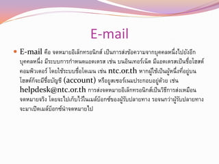 E-mail
 E-mail คือ จดหมายอิเล็กทรอนิกส์ เป็ นการส่งข้อความจากบุคคลหนึ่งไปยังอีก
  บุคคลหนึ่ง มีระบบการกาหนดแอดเดรส เช่น บนอินเทอร์เน็ต มีแอดเดรสเป็ นชือโฮสต์
                                                                       ่
  คอมพิวเตอร์ โดยใช้ระบบชือโดเมน เช่น ntc.or.th หากผูใช้เป็นผูหนึ่งทีอยูบน
                         ่                             ้        ้    ่ ่
  โฮสต์กจะมีชอบัญชี (account) หรือยูสเซอร์เนมประกอบอยูดวย เช่น
        ็     ่ื                                          ่ ้
  helpdesk@ntc.or.th การส่งจดหมายอิเล็กทรอนิกส์เป็นวิธการส่งเหมือน
                                                              ี
  จดหมายจริง โดยจะไปเก็บไว้ในเมล์บอกซ์ของผูรบปลายทาง รอจนกว่าผูรบปลายทาง
                                  ็        ้ั                     ้ั
  จะมาเปิดเมล์บอกซ์นาจดหมายไป
                 ็
 