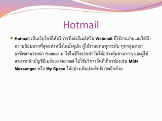 Hotmail
 Hotmail เป็ นเว็บไซต์ให้บริการรับส่งอีเมล์หรือ Webmail ทีใช้งานง่ายและได้รบ
                                                           ่                ั
                  ุ่              ั ั ้
  ความนิยมมากทีสดแห่งหนึ่งในปจจุบน ผูใช้งานแทบทุกระดับ ทุกกลุมสาขา  ่
  อาชีพสามารถนา Hotmail มาใช้ในชีวตประจาวันได้อย่างคุมค่ามากๆ และผูใช้
                                       ิ                 ้               ้
  สามารถนาบัญชีอเมล์ของ Hotmail ไปใช้บริการอื่นทีเกียวข้องเช่น MSN
                   ี                                ่ ่
  Messenger หรือ My Space ได้อย่างเต็มประสิทธิภาพอีกด้วย
 