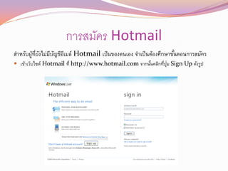 การสมัคร Hotmail
สาหรับผูทยงไม่มบญชีอเี มล์ Hotmail เป็ นของตนเอง จาเป็ นต้องศึกษาขันตอนการสมัคร
        ้ ่ี ั ี ั                                                 ้
                                                              ่ ุ่
 เข้าเว็บไซต์ Hotmail ที่ http://www.hotmail.com จากนันคลิกทีปม Sign Up ดังรูป
                                                       ้
 