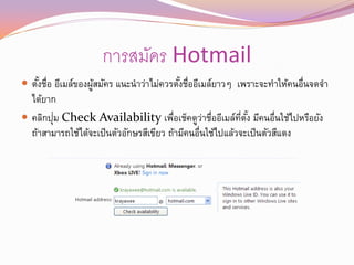 การสมัคร Hotmail
 ตังชือ อีเมล์ของผูสมัคร แนะนาว่าไม่ควรตังชืออีเมล์ยาวๆ เพราะจะทาให้คนอื่นจดจา
    ้ ่             ้                     ้ ่
  ได้ยาก
        ่
 คลิกปุม Check Availability เพือเช็คดูวาชืออีเมล์ทตง มีคนอื่นใช้ไปหรือยัง
                                         ่        ่ ่        ่ี ั ้
  ถ้าสามารถใช้ได้จะเป็ นตัวอักษรสีเขียว ถ้ามีคนอื่นใช้ไปแล้วจะเป็ นตัวสีแดง
 