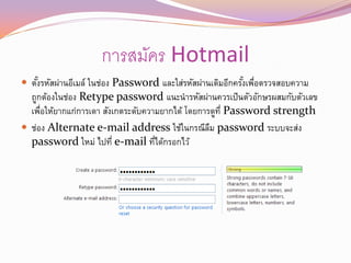 การสมัคร Hotmail
 ตังรหัสผ่านอีเมล์ ในช่อง Password และใส่รหัสผ่านเดิมอีกครังเพือตรวจสอบความ
    ้                                                       ้ ่
  ถูกต้องในช่อง Retype password แนะนารหัสผ่านควรเป็ นตัวอักษรผสมกับตัวเลข
  เพือให้ยากแก่การเดา สังเกตระดับความยากได้ โดยการดูท่ี Password strength
     ่
 ช่อง Alternate e-mail address ใช้ในกรณีลม password ระบบจะส่ง
                                                  ื
  password ใหม่ ไปที่ e-mail ทีได้กรอกไว้
                                    ่
 