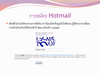 การสมัคร Hotmail
 พิมพ์ตวอักษรให้ตรงตามภาพทีเห็น หากไม่แน่ใจหรือดูแล้วไม่ชดเจน ผูใช้สามารถเปลียน
        ั                   ่                             ั      ้            ่
  ภาพตัวอักษรใหม่ได้โดยคลิกที่ New แล้วคลิก I accept
 