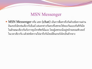 MSN Messenger
 MSN Messenger หรือ แชท (chat) เป็ นการสือสารถึงกันด้วยข้อความผ่าน
                                         ่
  อินเทอร์เน็ทเช่นเดียวกับอีเมล์ แต่แตกต่างกันตรงทีแชทจะโต้ตอบกันแบบทันทีทนใด
                                                    ่                     ั
  ในลักษณะเดียวกันกับการคุยโทรศัพท์นนเอง โดยผูแชทจะนังอยูหน้าจอคอมพิวเตอร์
                                        ั่            ้   ่ ่
  ในเวลาเดียวกัน แล้วส่งข้อความไปมาถึงกันโดยมีอนเทอร์เน็ทเป็ นตัวกลาง
                                                  ิ
 