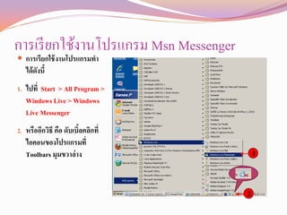 การเรี ยกใช้งานโปรแกรม Msn Messenger
 การเรียกใช้ งานโปรแกรมทา
   ได้ ดังนี้
1. ไปที่ Start > All Program >
   Windows Live > Windows
   Live Messenger
2. หรืออีกวิธี คือ ดับเบิลคลิกที่
                         ้
   ไอคอนของโปรแกรมที่
   Toolbars มุมขวาล่ าง                    1


                                       2
 