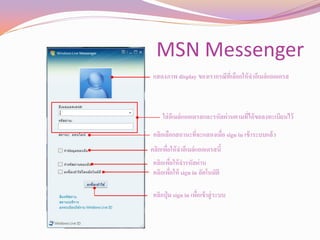 MSN Messenger
 แสดงภาพ display ของเรากรณีที่เลือกให้ จาอีเมล์แอดเดรส



     ใส่ อเี มล์แอดเดรสและรหัสผ่านตามที่ได้ ขอลงทะเบียนไว้

 คลิกเลือกสถานะที่จะแสดงเมื่อ sign in เข้ าระบบแล้ว
คลิกเพือให้ จาอีเมล์แอดเดรสนี้
       ่
 คลิกเพือให้ จารหัสผ่าน
         ่
 คลิกเพือให้ sign in อัตโนมัติ
           ่

 คลิกปุ่ ม sign in เพือเข้ าสู่ ระบบ
                      ่
 