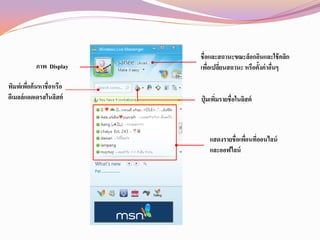 ชื่อและสถานะขณะล็อกอินและใช้ คลิก
           ภาพ Display   เพือเปลียนสถานะ หรือตั้งค่าอืนๆ
                             ่ ่                      ่

พิมพ์เพือค้นหาชื่อหรือ
        ่
อีเมลล์แอดเดรสในลิสต์    ปุ่ มเพิมรายชื่อในลิสต์
                                 ่



                            แสดงรายชื่อเพือนที่ออนไลน์
                                          ่
                            และออฟไลน์
 