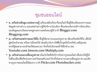 ชุมชนออนไลน์
 1. เครือข่ายข้อมูล แหล่งความรู้ เปรียบเสมือนไดอารีออนไลน์ ซึงผูใช้จะเขียนบทความและ
                                                    ่         ่ ้
  ข้อมูลข่าวสารต่างๆ เผยแพร่ผานทางผูให้บริการเว็บบล็อก ซึงแต่ละบล็อกจะมีการจัดระเบียบ
                             ่       ้                    ่
  ของข้อมูลแยกเป็ นหมวดหมูตามความสนใจของผูใช้ อาทิ Blogger.com
                           ่                  ้
  Bloggang.com
 2. เครือข่ายแพร่ภาพและวีดีโอ ซึงผูใช้สามารถเผยแพร่รปภาพ เสียงหรือคลิปวีดโอ เพือให้
                                  ่ ้                   ู                      ี       ่
  ผูสนใจเข้ามาชม หรือดาวน์โหลดได้ เช่นเดียวกับการใช้สอวิทยุหรือโทรทัศน์ แต่มจุดเด่น
    ้                                                ่ื                     ี
  ตรงทีผชมสามารถเข้าชมได้ตลอดเวลา อีกทังยังเรียกชมซ้าได้อกด้วย เช่น
         ่ ู้                             ้                 ี
  Youtube.com Imeem.com Multiply.com
 3. เครือข่ายแลกเปลี่ยนรูปภาพ เป็ นเว็บไซต์ให้บริการรับฝากรูปออนไลน์ เพือช่วยให้ผใช้
                                                                          ่         ู้
  ไม่สนเปลืองพืนทีหน่วยความจาในคอมพิวเตอร์ อีกทังยังสามารถแลกเปลียนรูปภาพ และเปิด
      ้ิ       ้ ่                                ้                 ่
  ขายรูปภาพออนไลน์ได้สะดวก อาทิ Flickr.com Photobucket.com
 