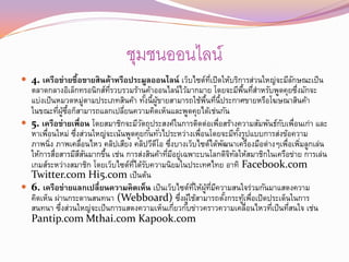 ชุมชนออนไลน์
 4. เครือข่ายซื้อขายสินค้าหรือประมูลออนไลน์ เว็บไซต์ทเปิดให้บริการส่วนใหญ่จะมีลกษณะเป็ น
                                                      ่ี                        ั
  ตลาดกลางอิเล็กทรอนิกส์ทรวบรวมร้านค้าออนไลน์ไว้มากมาย โดยจะมีพนทีสาหรับพูดคุยซึงมักจะ
                               ่ี                                                  ้ื ่         ่
  แบ่งเป็ นหมวดหมูตามประเภทสินค้า ทังนี้ผขายสามารถใช้พนทีน้ีประกาศขายหรือโฆษณาสินค้า
                           ่             ้ ู้                  ้ื ่
  ในขณะทีผซอก็สามารถแลกเปลียนความคิดเห็นและพูดคุยได้เช่นกัน
             ่ ู้ ้ ื             ่
 5. เครือข่ายเพื่อน โดยสมาชิกจะมีวตถุประสงค์ในการติดต่อเพือสร้างความสัมพันธ์กบเพือนเก่า และ
                                       ั                              ่                     ั ่
  หาเพือนใหม่ ซึงส่วนใหญ่จะเน้นพูดคุยกันทัวไประหว่างเพือนโดยจะมีทงรูปแบบการส่งข้อความ
       ่              ่                       ่              ่                  ั้
  ภาพนิ่ง ภาพเคลือนไหว คลิปเสียง คลิปวีดโอ ซึงบางเว็บไซต์ได้พฒนาเครืองมือต่างๆเพื่อเพิมลูกเล่น
                         ่                 ี ่                          ั               ่         ่
  ให้การสือสารมีสสนมากขึน เช่น การส่งสินค้าทีมอยูเฉพาะบนโลกดิจทลให้สมาชิกในเครือข่าย การเล่น
           ่            ี ั  ้                  ่ ี ่                       ิ ั
  เกมส์ระหว่างสมาชิก โดยเว็บไซต์ทได้รบความนิยมในประเทศไทย อาทิ Facebook.com
                                    ่ี ั
  Twitter.com Hi5.com เป็ นต้น
 6. เครือข่ายแลกเปลี่ยนความคิดเห็น เป็ นเว็บไซต์ทให้ผทมความสนใจร่วมกันมาแสดงความ
                                                         ่ ี ู้ ่ ี ี
  คิดเห็น ผ่านกระดานสนทนา (Webboard) ซึงผูใช้สามารถตังกระทูเพือเปิดประเด็นในการ
                                                     ่ ้                  ้          ้ ่
  สนทนา ซึงส่วนใหญ่จะเป็ นการแสดงความเห็นเกียวกับข่าวคราวความเคลือนไหวทีเป็ นทีสนใจ เช่น
               ่                                   ่                                  ่   ่   ่
  Pantip.com Mthai.com Kapook.com
 