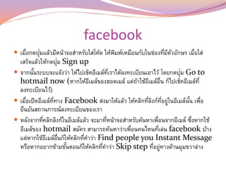 facebook
          ่
 เมือกดปุมแล้วมีหน้าจอสาหรับใส่โค้ด ให้พมพ์เหมือนกับในช่องทีมตวอักษร เมือใส่
    ่                                    ิ                   ่ ี ั      ่
                    ่
  เสร็จแล้วให้กดปุม Sign up
        ้                                ่ี                        ่
 จากนันระบบจะแจ้งว่า ให้ไปเช็คอีเมล์ทเราได้ลงทะเบียนเอาไว้ โดยกดปุม Go to
  hotmail now (หากให้อเมล์ของฮอตเมล์ แต่ถาใช้อเมล์อ่น ก็ไปเช็คอีเมล์ท่ี
                                ี                  ้ ี ื
  ลงทะเบียนไว้)
 เมือเปิดอีเมล์ททาง Facebook ส่งมาให้แล้ว ให้คลิกทีลงก์ทอยูในอีเมล์นน เพือ
     ่           ่ี                                    ่ ิ ่ี ่        ั้ ่
  ยืนยันสถานการณ์ลงทะเบียนของเรา
 หลังจากทีคลิกลิงก์ในอีเมล์แล้ว จะมาทีหน้าจอสาหรับค้นหาเพือนจากอีเมล์ ซึงหากใช้
             ่                         ่                    ่            ่
  อีเมล์ของ hotmail สมัคร สามารถค้นหาว่าเพือนคนไหนทีเล่น facebook บ้าง
                                                ่             ่
  แต่หากใช้อเมล์อนก็ให้คลิกทีคาว่า Find people you Instant Message
               ี ่ื          ่
  หรือหากอยากข้ามขันตอนก็ให้คลิกทีคาว่า Skip step ทีอยูทางด้านมุมขวาล่าง
                      ้              ่                    ่ ่
 