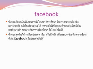 facebook
 ขันตอนถัดมาเป็นขันตอนสาหรับใส่ประวัตการศึกษา โดยเราสามารถเลือกชือ
    ้              ้                  ิ                          ่
  มหาวิทยาลัย หรือโรงเรียนมัธยมได้ เพราะเมือใช้ชอสถานศึกษาแล้วเลือกปีทจบ
                                           ่ ่ื                        ่ี
  การศึกษาแล้ว ระบบจะค้นหารายชือเพือนๆ ให้โดยอัตโนมัติ
                                  ่ ่
 ขันตอนสุดท้ายให้เราเลือกประเทศ เมือง หรือจังหวัด เพือระบบจะช่วยค้นหารายชือคน
      ้                                              ่                    ่
  ทีเล่น facebook ในประเทศนันให้
    ่                           ้
 
