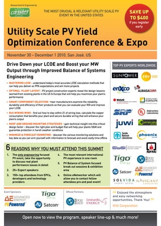 Researched & Organized by

                                    THE MOST CRUCIAL & RELEVANT UTILITy SCALE PV                             save up
                                             EVENT IN THE UNITED STATES
                                                                                                             to $400
                                                                                                             if you register
                                                                                                                  early

  Utility Scale PV Yield
  Optimization Conference & Expo
  November 30 - December 1 2010, San José, US

  Drive Down your LCOE and Boost your MW                                                          TOP PV EXPERTS WORLDWIDE:
  Output through Improved Balance of Systems
  Engineering
  • MasteRING LCoe - understand today’s most accurate LCOE calculation methods that
    can help you deliver on PPA expectations and win more projects
  • optIMaL pLaNt LaYout - PV project construction experts reveal the design lessons
    learned from existing plants in the US & Europe that will help you maximize your plant’s
    performance
  • sMaRt CoMpoNeNt seLeCtIoN - hear manufacturers examine the reliability,
    durability and efficiency of their products so that you can evaluate your ROI and improve
    your LCOE
  • Bos WIRING WINs - find out how to stay within 2% of wiring loss, calculate the copper
    consumption that benefits your plant and secure durable wiring that will enhance your
    plant’s output
  • RooF aND GRouND MouNtING stRateGIes - gain technical insight into this critical
    design factor - discover the right plan and budget that will help your plants O&M and
    guarantee protection in harsh weather conditions
  • MINIMIZe & FoReCast DoWNtIMe - discover the various monitoring solutions and
    key data so you can arm yourself with information to forecast and avoid costly time offline



 6 reasons why you must attend this summit
  1.    The only engineering focused             4.   The most relevant international
        PV event, take the opportunity                PV experience in one room
        to discuss real plant
                                                 5.   PV Balance of System focused
        performance issues in detail
                                                      break out sessions & exhibition
  2.    25+ Expert speakers                           area
  3.    150+ top attendees from EPCs,            6.   Online eNetworker which will
        developers and technology                     allow you to contact fellow
        providers                                     attendees pre and post event!


Event Sponsors:                                          Official Partners:

                                                                                                  “
                                                                                                     Enjoyed the atmosphere
                                                                                                  and easy networking

                                                                                                                               ”
                                                                                                  opportunities, Thank You!
                                                                                                  Hilti Corporation


                  Open now to view the program, speaker line-up & much more!
 