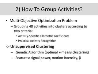 2) How To Group Activities?
• Multi-Objective Optimization Problem
– Grouping 48 activities into clusters according to
two criteria:
• Activity-Specific allometric coefficients
• Practical Activity Recognition
-> Unsupervised Clustering
– Genetic Algorithm (optimal k-means clustering)
– Features: signal power, motion intensity, β
 