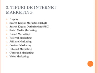 3. TIPURI DE INTERNET
MARKETING
A. Display
B. Search Engine Marketing (SEM)
C. Search Engine Optimization (SEO)
D. Social Media Marketing
E. E-mail Marketing
F. Referral Marketing
G. Affiliate Marketing
H. Content Marketing
I. Inbound Marketing
J. Outbound Marketing
K. Video Marketing
 