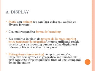 A. DISPLAY
 Static sau animat (cu sau fara video sau audio), cu
diverse formate
 Cea mai raspandita forma de branding
 E o tendinta in piata de trecere de la mass-market
catre targetare demografica/interese utilizand cookie-
uri si istoria de browsing pentru a afisa display-uri
relevante fiecarui utilizator in parte
 Retargetare (remarketing) comportoamentala,
targetare demografica si geografica sunt modalitati
prin care este targetat publicul tinta al unei campanii
de media online
 