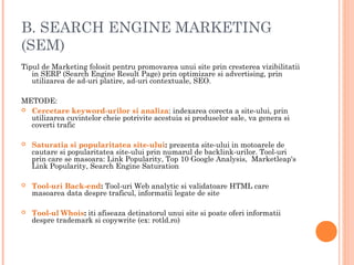 B. SEARCH ENGINE MARKETING
(SEM)
Tipul de Marketing folosit pentru promovarea unui site prin cresterea vizibilitatii
in SERP (Search Engine Result Page) prin optimizare si advertising, prin
utilizarea de ad-uri platire, ad-uri contextuale, SEO.
METODE:
 Cercetare keyword-urilor si analiza: indexarea corecta a site-ului, prin
utilizarea cuvintelor cheie potrivite acestuia si produselor sale, va genera si
coverti trafic
 Saturatia si popularitatea site-ului: prezenta site-ului in motoarele de
cautare si popularitatea site-ului prin numarul de backlink-urilor. Tool-uri
prin care se masoara: Link Popularity, Top 10 Google Analysis, Marketleap's
Link Popularity, Search Engine Saturation
 Tool-uri Back-end: Tool-uri Web analytic si validatoare HTML care
masoarea data despre traficul, informatii legate de site
 Tool-ul Whois: iti afiseaza detinatorul unui site si poate oferi informatii
despre trademark si copywrite (ex: rotld.ro)
 