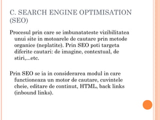 C. SEARCH ENGINE OPTIMISATION
(SEO)
Procesul prin care se imbunatateste vizibilitatea
unui site in motoarele de cautare prin metode
organice (neplatite). Prin SEO poti targeta
diferite cautari: de imagine, contextual, de
stiri,...etc.
Prin SEO se ia in considerarea modul in care
functioneaza un motor de cautare, cuvintele
cheie, editare de continut, HTML, back links
(inbound links).
 