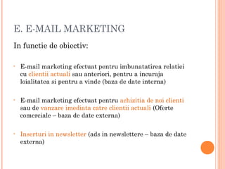E. E-MAIL MARKETING
In functie de obiectiv:
• E-mail marketing efectuat pentru imbunatatirea relatiei
cu clientii actuali sau anteriori, pentru a incuraja
loialitatea si pentru a vinde (baza de date interna)
• E-mail marketing efectuat pentru achizitia de noi clienti
sau de vanzare imediata catre clientii actuali (Oferte
comerciale – baza de date externa)
• Inserturi in newsletter (ads in newslettere – baza de date
externa)
 