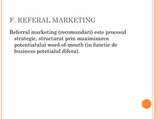 F. REFERAL MARKETING
Referral marketing (recomandari) este procesul
strategic, structurat prin maximizarea
potentialului word-of-mouth (in functie de
business potetialul difera).
 