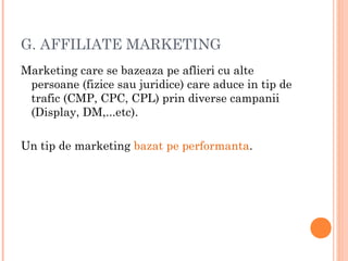 G. AFFILIATE MARKETING
Marketing care se bazeaza pe aflieri cu alte
persoane (fizice sau juridice) care aduce in tip de
trafic (CMP, CPC, CPL) prin diverse campanii
(Display, DM,...etc).
Un tip de marketing bazat pe performanta.
 