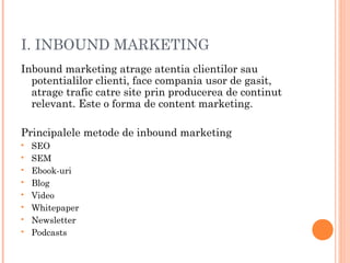 I. INBOUND MARKETING
Inbound marketing atrage atentia clientilor sau
potentialilor clienti, face compania usor de gasit,
atrage trafic catre site prin producerea de continut
relevant. Este o forma de content marketing.
Principalele metode de inbound marketing
 SEO
 SEM
 Ebook-uri
 Blog
 Video
 Whitepaper
 Newsletter
 Podcasts
 