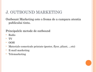 J. OUTBOUND MARKETING
Outbount Marketing este o froma de a cumpara atentia
publicului tinta.
Principalele metode de outbound
 Radio
 TV
 OOH
 Materiale comericale printate (poster, flyer, pliant, ...etc)
 E-mail marketing
 Telemarketing
 