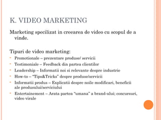 K. VIDEO MARKETING
Marketing specilizat in creearea de video cu scopul de a
vinde.
Tipuri de video marketing:
 Promotionale – prezentare produse/ servicii
 Testimoniale – Feedback din partea clientilor
 Leadership – Informatii noi si relevante despre industrie
 How-to – “Tips&Tricks” despre produse/servicii
 Informatii produs – Explicatii despre noile modificari, beneficii
ale produsului/serviciului
 Entertainement – Arata partea “umana” a brand-ului; concursuri,
video virale
 