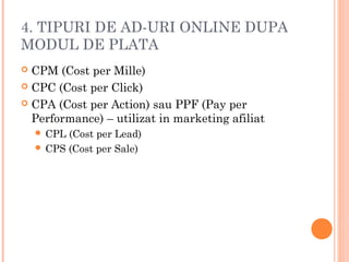 4. TIPURI DE AD-URI ONLINE DUPA
MODUL DE PLATA
 CPM (Cost per Mille)
 CPC (Cost per Click)
 CPA (Cost per Action) sau PPF (Pay per
Performance) – utilizat in marketing afiliat
 CPL (Cost per Lead)
 CPS (Cost per Sale)
 